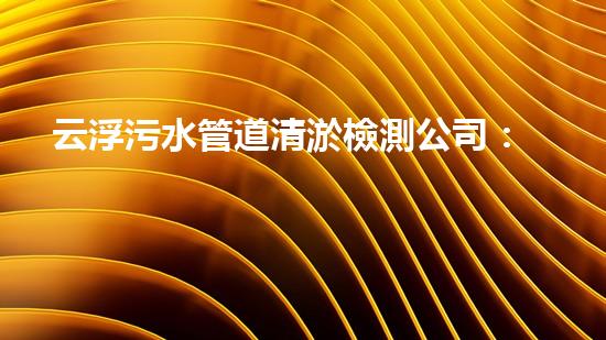 云浮污水管道清淤檢測公司：揭秘城市黑暗角落，誰在掌握你的健康？